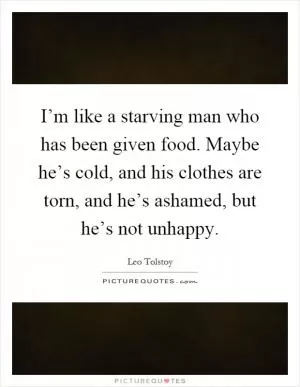 I’m like a starving man who has been given food. Maybe he’s cold, and his clothes are torn, and he’s ashamed, but he’s not unhappy Picture Quote #1