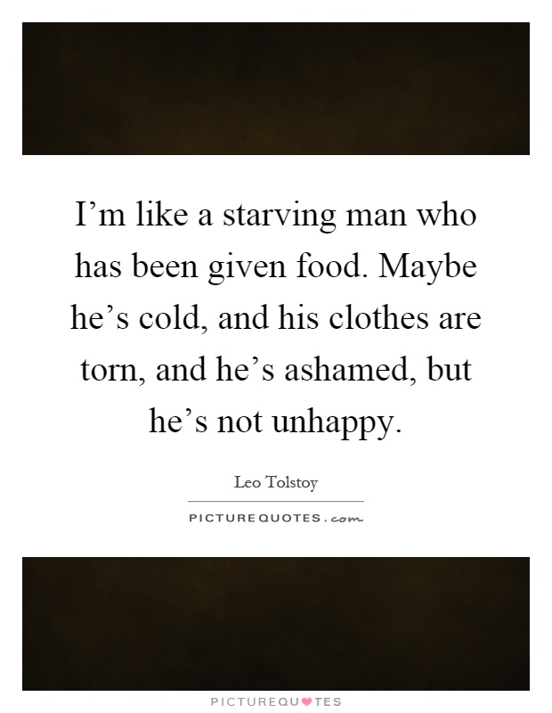 I'm like a starving man who has been given food. Maybe he's cold, and his clothes are torn, and he's ashamed, but he's not unhappy Picture Quote #1