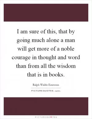 I am sure of this, that by going much alone a man will get more of a noble courage in thought and word than from all the wisdom that is in books Picture Quote #1