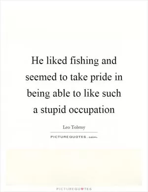 He liked fishing and seemed to take pride in being able to like such a stupid occupation Picture Quote #1