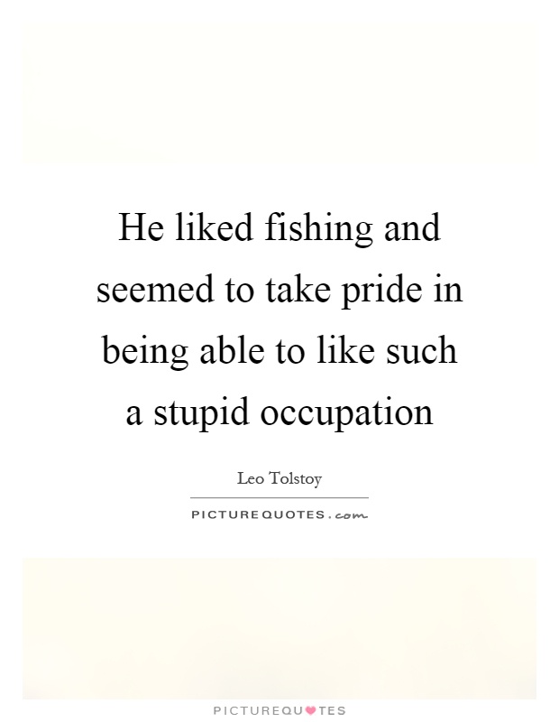 He liked fishing and seemed to take pride in being able to like such a stupid occupation Picture Quote #1