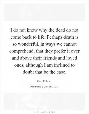 I do not know why the dead do not come back to life. Perhaps death is so wonderful, in ways we cannot comprehend, that they prefer it over and above their friends and loved ones, although I am inclined to doubt that be the case Picture Quote #1