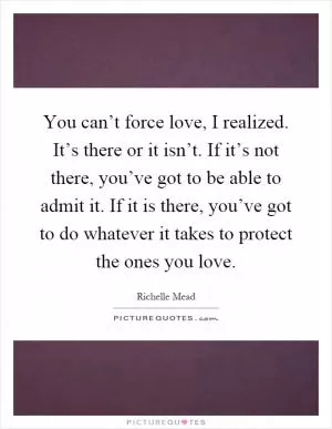 You can’t force love, I realized. It’s there or it isn’t. If it’s not there, you’ve got to be able to admit it. If it is there, you’ve got to do whatever it takes to protect the ones you love Picture Quote #1