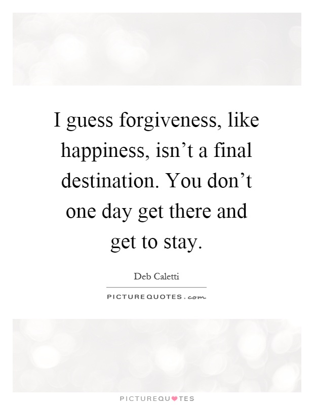 I guess forgiveness, like happiness, isn't a final destination. You don't one day get there and get to stay Picture Quote #1