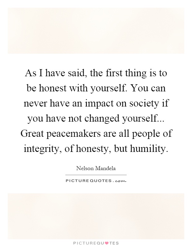 As I have said, the first thing is to be honest with yourself. You can never have an impact on society if you have not changed yourself... Great peacemakers are all people of integrity, of honesty, but humility Picture Quote #1