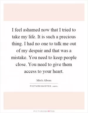 I feel ashamed now that I tried to take my life. It is such a precious thing. I had no one to talk me out of my despair and that was a mistake. You need to keep people close. You need to give them access to your heart Picture Quote #1