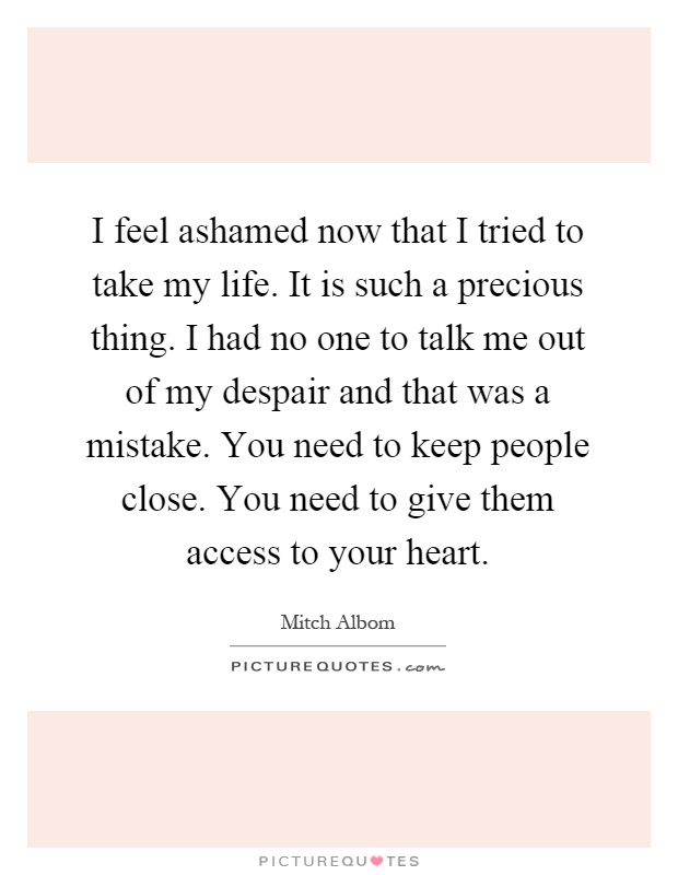 I feel ashamed now that I tried to take my life. It is such a precious thing. I had no one to talk me out of my despair and that was a mistake. You need to keep people close. You need to give them access to your heart Picture Quote #1