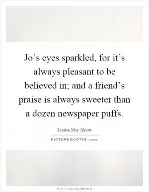 Jo’s eyes sparkled, for it’s always pleasant to be believed in; and a friend’s praise is always sweeter than a dozen newspaper puffs Picture Quote #1