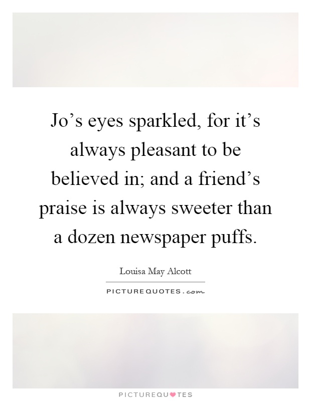 Jo's eyes sparkled, for it's always pleasant to be believed in; and a friend's praise is always sweeter than a dozen newspaper puffs Picture Quote #1