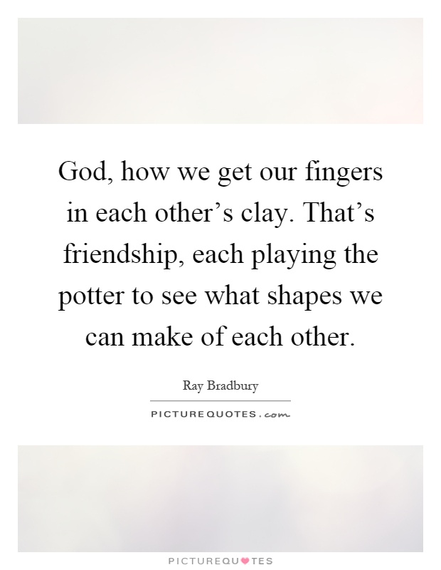 God, how we get our fingers in each other's clay. That's friendship, each playing the potter to see what shapes we can make of each other Picture Quote #1