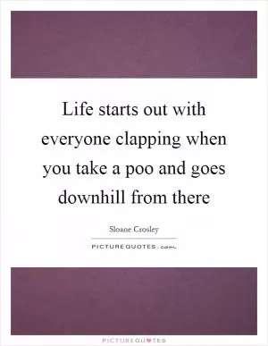 Life starts out with everyone clapping when you take a poo and goes downhill from there Picture Quote #1