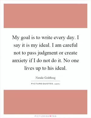 My goal is to write every day. I say it is my ideal. I am careful not to pass judgment or create anxiety if I do not do it. No one lives up to his ideal Picture Quote #1