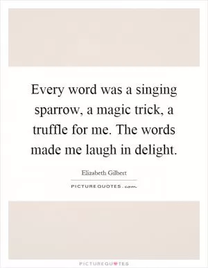 Every word was a singing sparrow, a magic trick, a truffle for me. The words made me laugh in delight Picture Quote #1