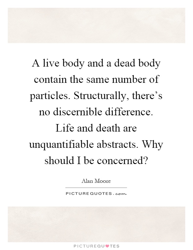 A live body and a dead body contain the same number of particles. Structurally, there's no discernible difference. Life and death are unquantifiable abstracts. Why should I be concerned? Picture Quote #1
