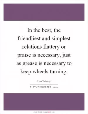 In the best, the friendliest and simplest relations flattery or praise is necessary, just as grease is necessary to keep wheels turning Picture Quote #1