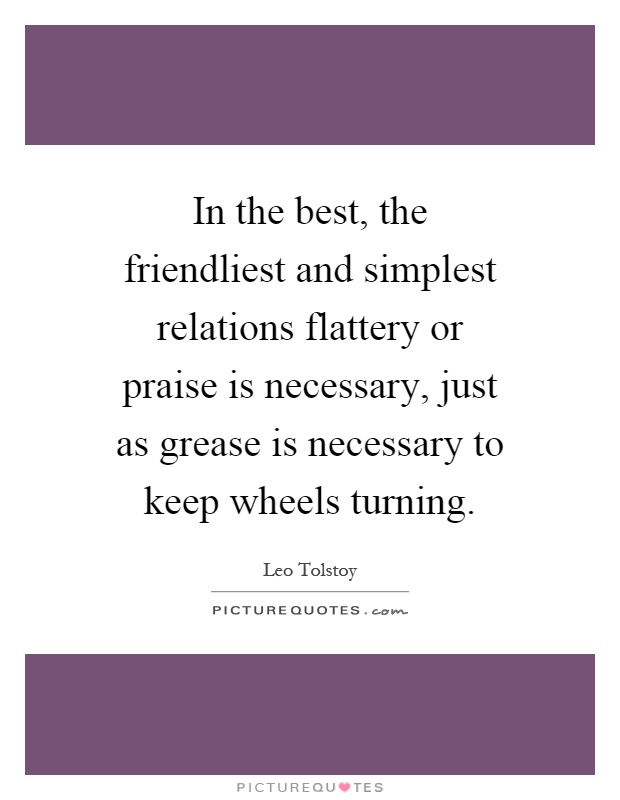 In the best, the friendliest and simplest relations flattery or praise is necessary, just as grease is necessary to keep wheels turning Picture Quote #1