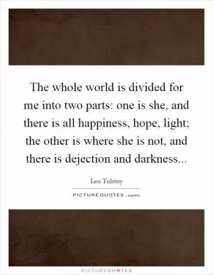 The whole world is divided for me into two parts: one is she, and there is all happiness, hope, light; the other is where she is not, and there is dejection and darkness Picture Quote #1