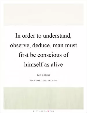 In order to understand, observe, deduce, man must first be conscious of himself as alive Picture Quote #1