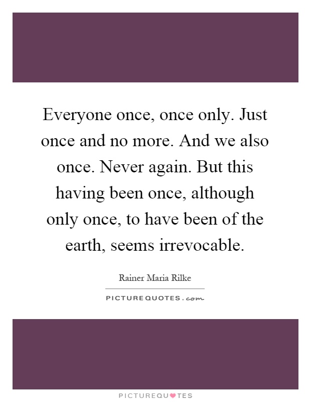 Everyone once, once only. Just once and no more. And we also once. Never again. But this having been once, although only once, to have been of the earth, seems irrevocable Picture Quote #1