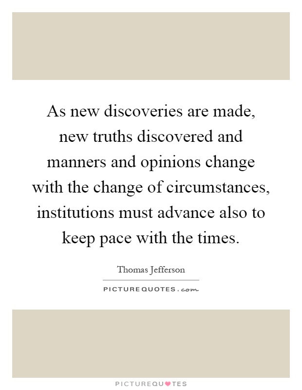 As new discoveries are made, new truths discovered and manners and opinions change with the change of circumstances, institutions must advance also to keep pace with the times Picture Quote #1