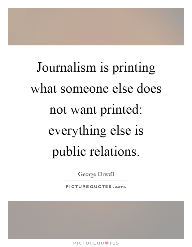 Journalism is printing what someone else does not want printed: everything else is public relations Picture Quote #1