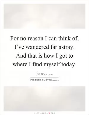 For no reason I can think of, I’ve wandered far astray. And that is how I got to where I find myself today Picture Quote #1