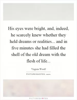 His eyes were bright, and, indeed, he scarcely knew whether they held dreams or realities... and in five minutes she had filled the shell of the old dream with the flesh of life Picture Quote #1
