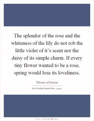 The splendor of the rose and the whiteness of the lily do not rob the little violet of it’s scent nor the daisy of its simple charm. If every tiny flower wanted to be a rose, spring would lose its loveliness Picture Quote #1