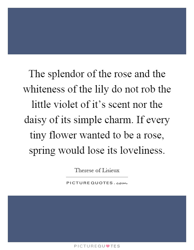 The splendor of the rose and the whiteness of the lily do not rob the little violet of it's scent nor the daisy of its simple charm. If every tiny flower wanted to be a rose, spring would lose its loveliness Picture Quote #1