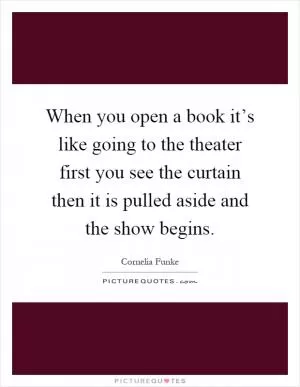 When you open a book it’s like going to the theater first you see the curtain then it is pulled aside and the show begins Picture Quote #1