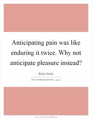 Anticipating pain was like enduring it twice. Why not anticipate pleasure instead? Picture Quote #1