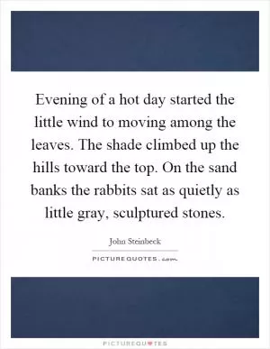 Evening of a hot day started the little wind to moving among the leaves. The shade climbed up the hills toward the top. On the sand banks the rabbits sat as quietly as little gray, sculptured stones Picture Quote #1