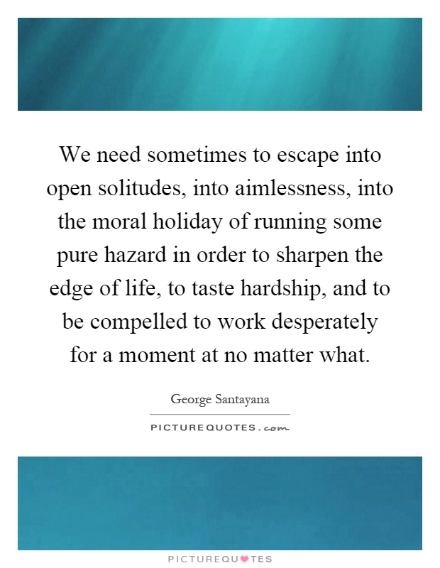 We need sometimes to escape into open solitudes, into aimlessness, into the moral holiday of running some pure hazard in order to sharpen the edge of life, to taste hardship, and to be compelled to work desperately for a moment at no matter what Picture Quote #1