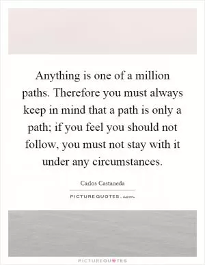 Anything is one of a million paths. Therefore you must always keep in mind that a path is only a path; if you feel you should not follow, you must not stay with it under any circumstances Picture Quote #1