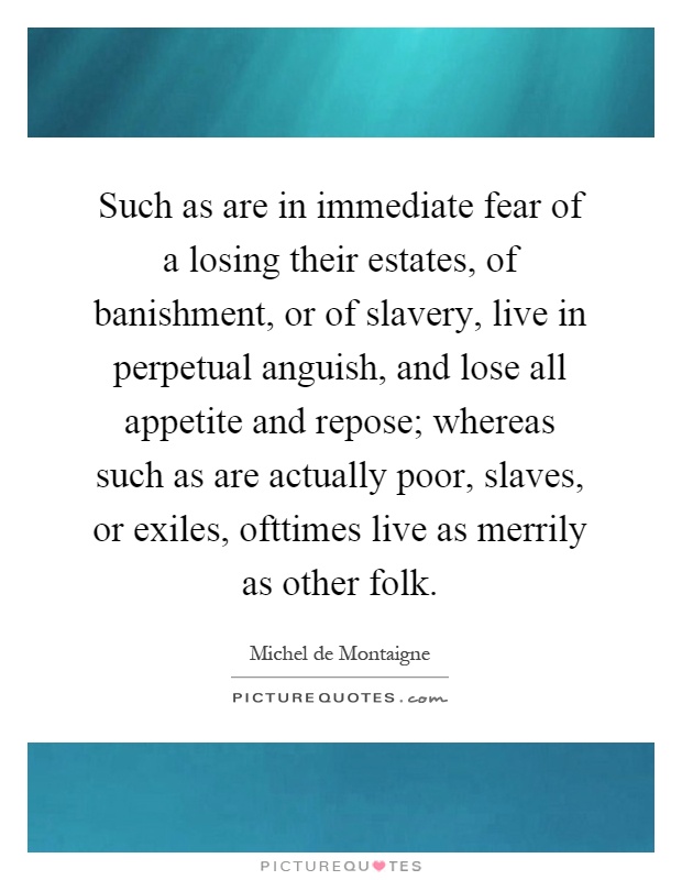 Such as are in immediate fear of a losing their estates, of banishment, or of slavery, live in perpetual anguish, and lose all appetite and repose; whereas such as are actually poor, slaves, or exiles, ofttimes live as merrily as other folk Picture Quote #1