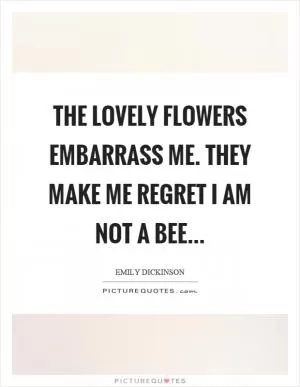 The lovely flowers embarrass me. They make me regret I am not a bee Picture Quote #1