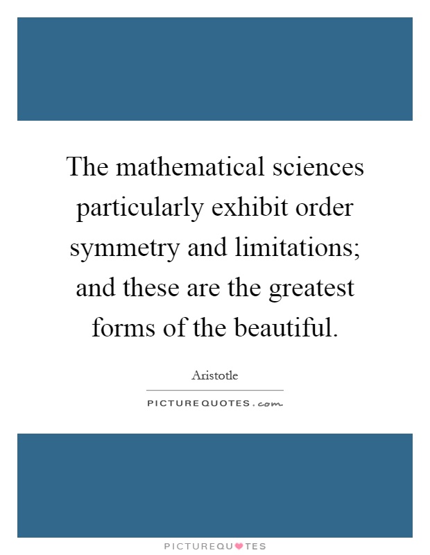 The mathematical sciences particularly exhibit order symmetry and limitations; and these are the greatest forms of the beautiful Picture Quote #1