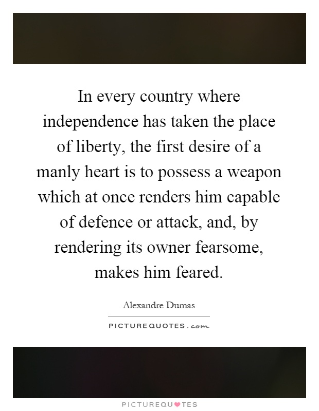 In every country where independence has taken the place of liberty, the first desire of a manly heart is to possess a weapon which at once renders him capable of defence or attack, and, by rendering its owner fearsome, makes him feared Picture Quote #1