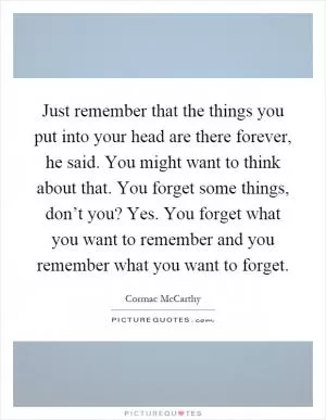Just remember that the things you put into your head are there forever, he said. You might want to think about that. You forget some things, don’t you? Yes. You forget what you want to remember and you remember what you want to forget Picture Quote #1