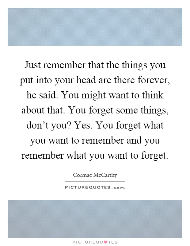 Just remember that the things you put into your head are there forever, he said. You might want to think about that. You forget some things, don't you? Yes. You forget what you want to remember and you remember what you want to forget Picture Quote #1