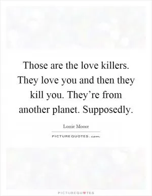 Those are the love killers. They love you and then they kill you. They’re from another planet. Supposedly Picture Quote #1