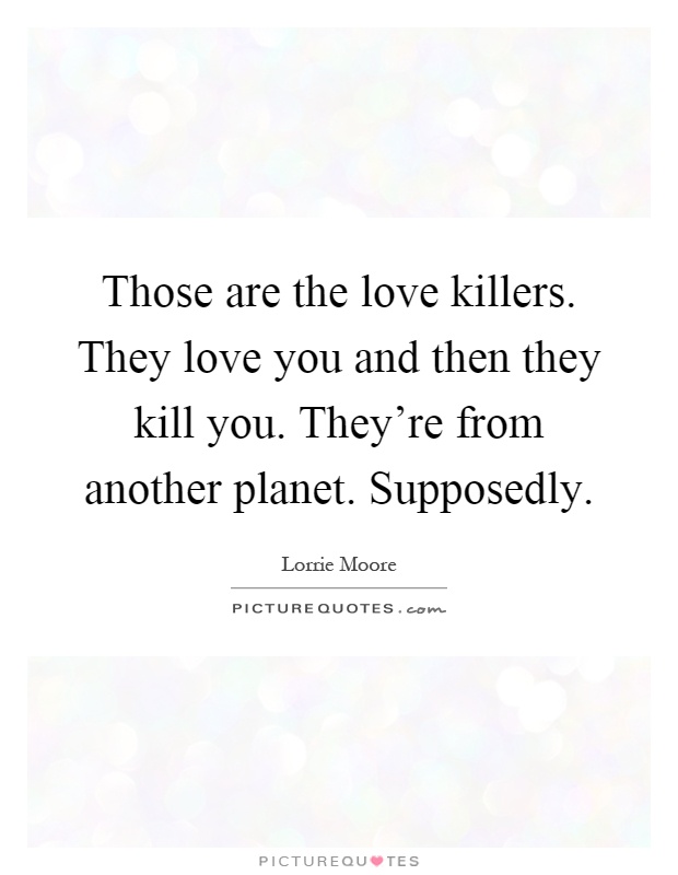 Those are the love killers. They love you and then they kill you. They're from another planet. Supposedly Picture Quote #1