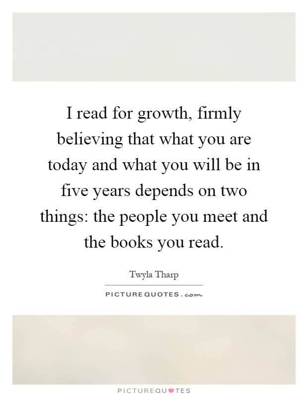 I read for growth, firmly believing that what you are today and what you will be in five years depends on two things: the people you meet and the books you read Picture Quote #1