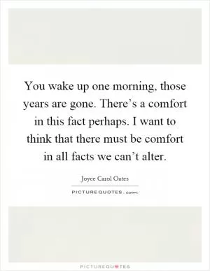You wake up one morning, those years are gone. There’s a comfort in this fact perhaps. I want to think that there must be comfort in all facts we can’t alter Picture Quote #1
