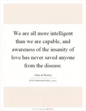 We are all more intelligent than we are capable, and awareness of the insanity of love has never saved anyone from the disease Picture Quote #1