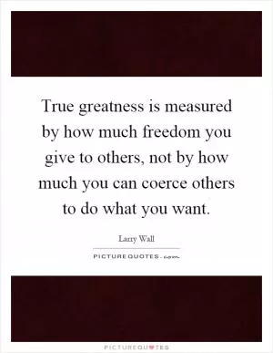True greatness is measured by how much freedom you give to others, not by how much you can coerce others to do what you want Picture Quote #1