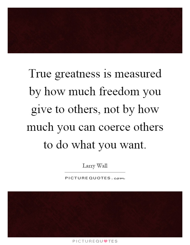 True greatness is measured by how much freedom you give to others, not by how much you can coerce others to do what you want Picture Quote #1
