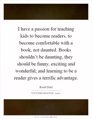 I have a passion for teaching kids to become readers, to become comfortable with a book, not daunted. Books shouldn’t be daunting, they should be funny, exciting and wonderful; and learning to be a reader gives a terrific advantage Picture Quote #1