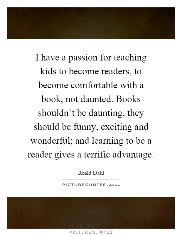 I have a passion for teaching kids to become readers, to become comfortable with a book, not daunted. Books shouldn't be daunting, they should be funny, exciting and wonderful; and learning to be a reader gives a terrific advantage Picture Quote #1