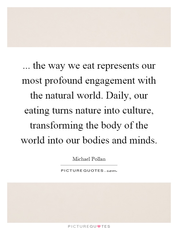 ... the way we eat represents our most profound engagement with the natural world. Daily, our eating turns nature into culture, transforming the body of the world into our bodies and minds Picture Quote #1